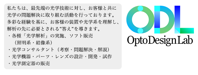 オプトデザインラボは 「光学設計開発ソフト」 「光学測定器 の開発・販売、 「光学設計」「光コンサルティング」、 「光コンポーネンツやパーツ」の提供を通し、 光学技術に関した様々な要望にお応えしております。 最先端の課題解決、 新しい価値創造を提案する企業として、 これからも光の技術で社会に貢献してまいります。